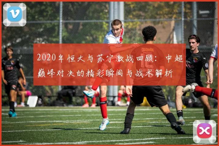 2020年恒大与苏宁激战回顾：中超巅峰对决的精彩瞬间与战术解析