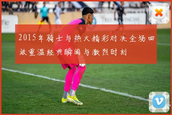 2015年骑士与热火精彩对决全场回放重温经典瞬间与激烈时刻