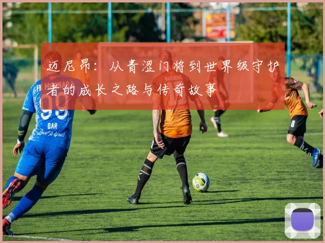 迈尼昂：从青涩门将到世界级守护者的成长之路与传奇故事