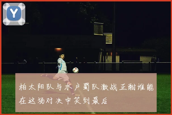 柏太阳队与水户蜀队激战正酣谁能在这场对决中笑到最后
