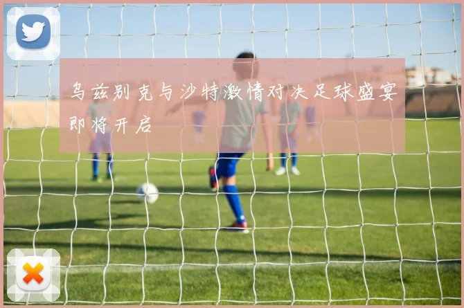乌兹别克与沙特激情对决足球盛宴即将开启