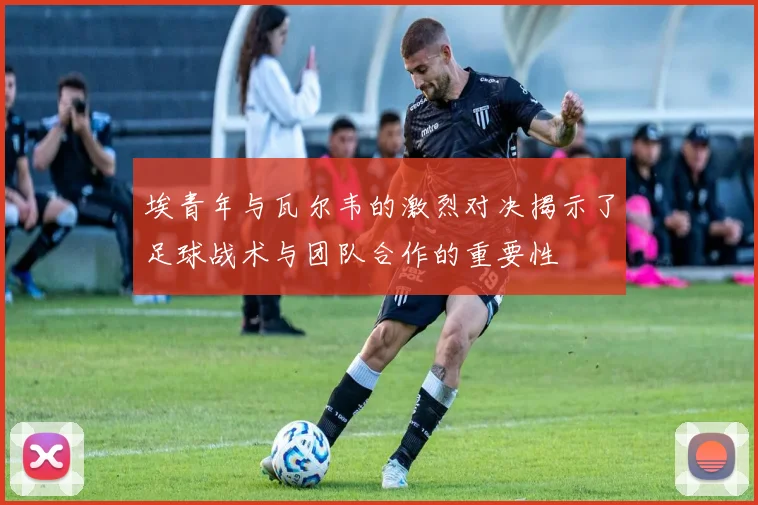 埃青年与瓦尔韦的激烈对决揭示了足球战术与团队合作的重要性