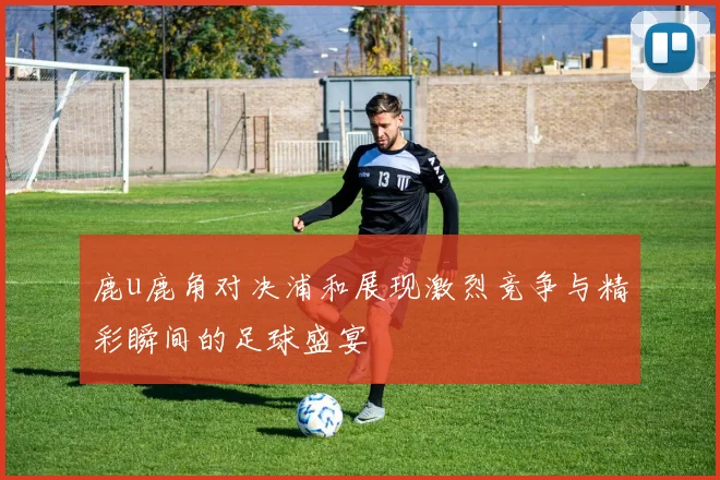 鹿u鹿角对决浦和展现激烈竞争与精彩瞬间的足球盛宴