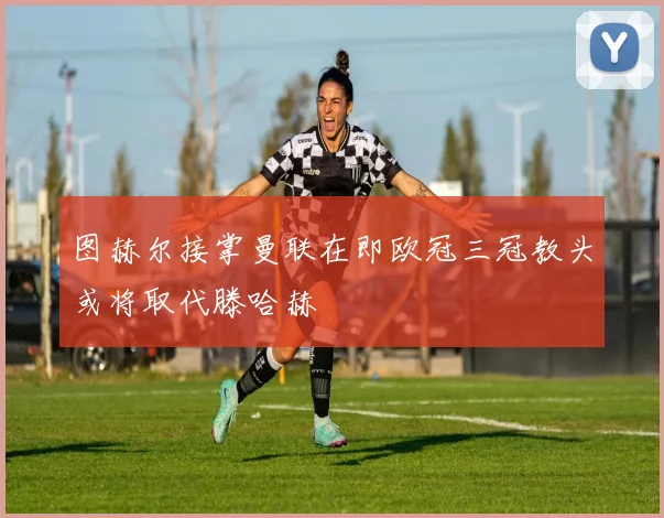 图赫尔接掌曼联在即欧冠三冠教头或将取代滕哈赫