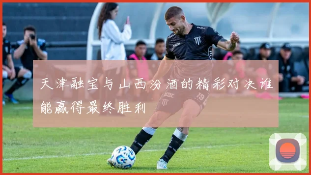 天津融宝与山西汾酒的精彩对决谁能赢得最终胜利