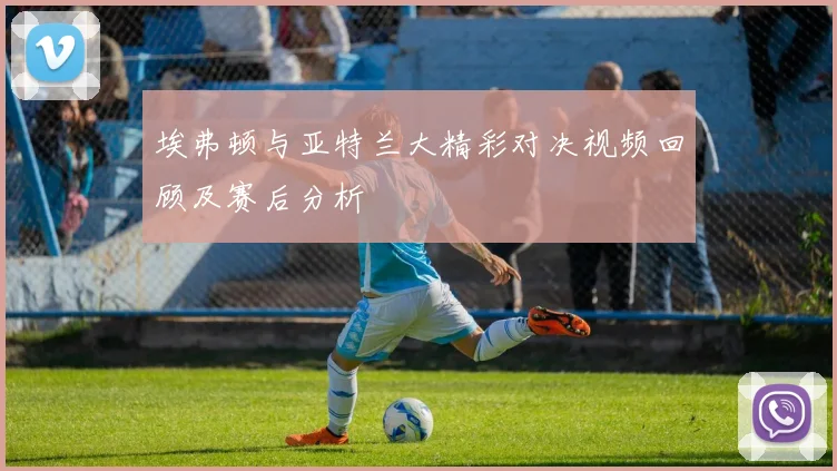 埃弗顿与亚特兰大精彩对决视频回顾及赛后分析