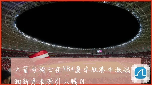 火箭与骑士在NBA夏季联赛中激战正酣新秀表现引人瞩目