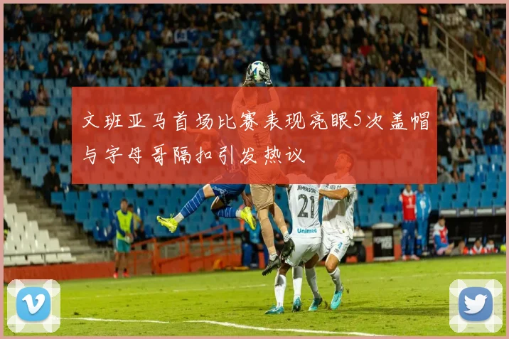 文班亚马首场比赛表现亮眼5次盖帽与字母哥隔扣引发热议